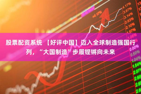 股票配资系统 【好评中国】迈入全球制造强国行列，“大国制造”步履铿锵向未来