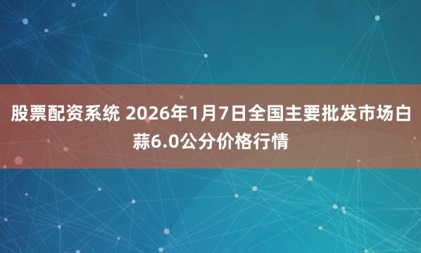 股票配资系统 2026年1月7日全国主要批发市场白蒜6.0公分价格行情
