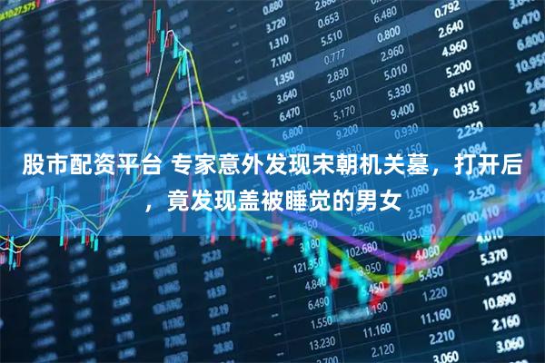 股市配资平台 专家意外发现宋朝机关墓，打开后，竟发现盖被睡觉的男女