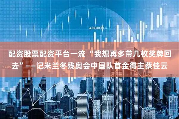 配资股票配资平台一流 “我想再多带几枚奖牌回去”——记米兰冬残奥会中国队首金得主蔡佳云