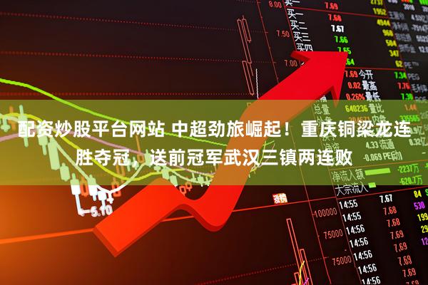 配资炒股平台网站 中超劲旅崛起！重庆铜梁龙连胜夺冠，送前冠军武汉三镇两连败