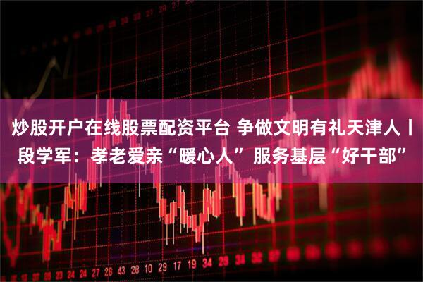 炒股开户在线股票配资平台 争做文明有礼天津人丨段学军：孝老爱亲“暖心人” 服务基层“好干部”