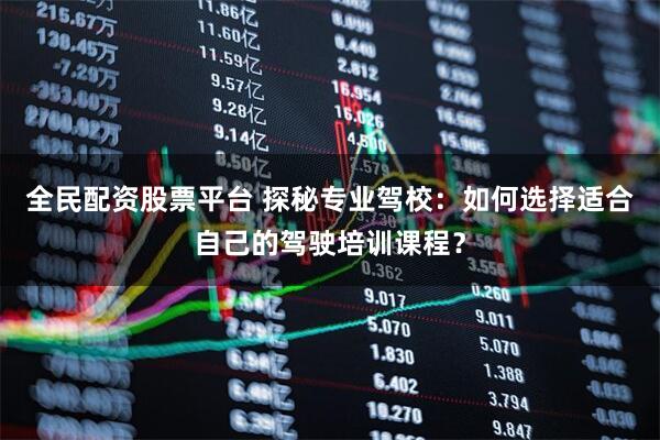 全民配资股票平台 探秘专业驾校：如何选择适合自己的驾驶培训课程？