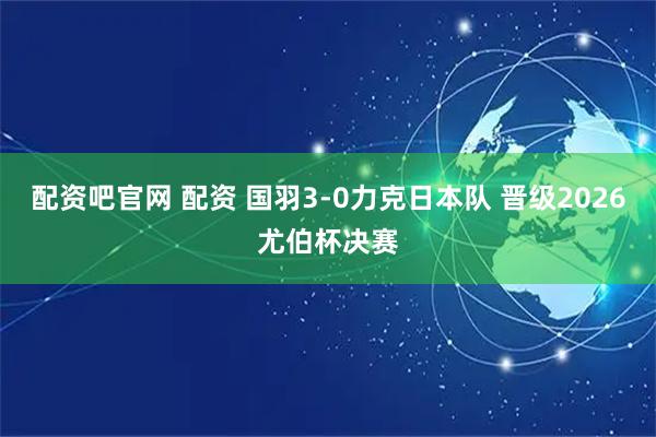 配资吧官网 配资 国羽3-0力克日本队 晋级2026尤伯杯决赛