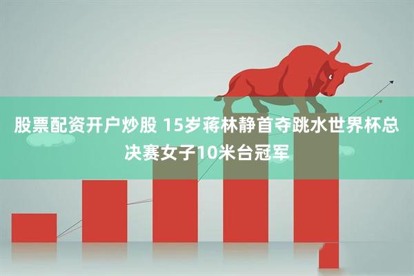 股票配资开户炒股 15岁蒋林静首夺跳水世界杯总决赛女子10米台冠军