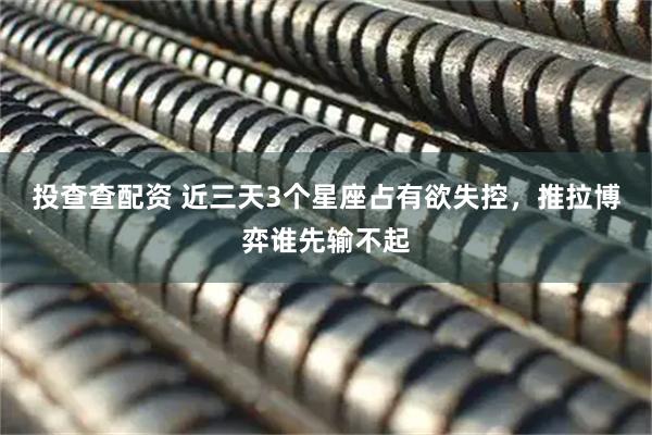 投查查配资 近三天3个星座占有欲失控，推拉博弈谁先输不起