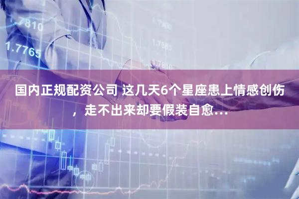 国内正规配资公司 这几天6个星座患上情感创伤，走不出来却要假装自愈…