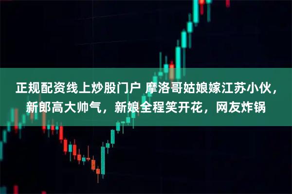 正规配资线上炒股门户 摩洛哥姑娘嫁江苏小伙，新郎高大帅气，新娘全程笑开花，网友炸锅