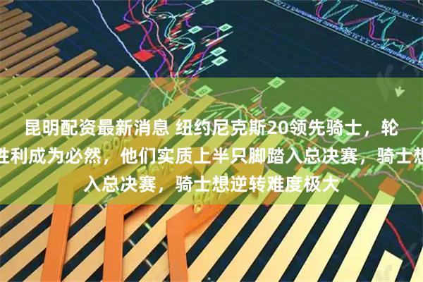 昆明配资最新消息 纽约尼克斯20领先骑士，轮换优势明显让胜利成为必然，他们实质上半只脚踏入总决赛，骑士想逆转难度极大