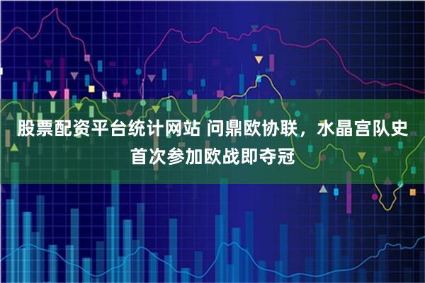 股票配资平台统计网站 问鼎欧协联，水晶宫队史首次参加欧战即夺冠
