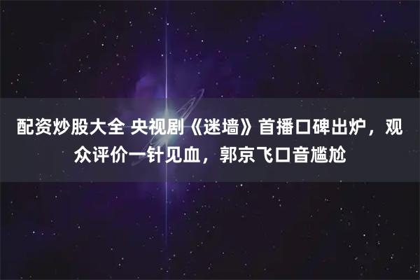 配资炒股大全 央视剧《迷墙》首播口碑出炉，观众评价一针见血，郭京飞口音尴尬
