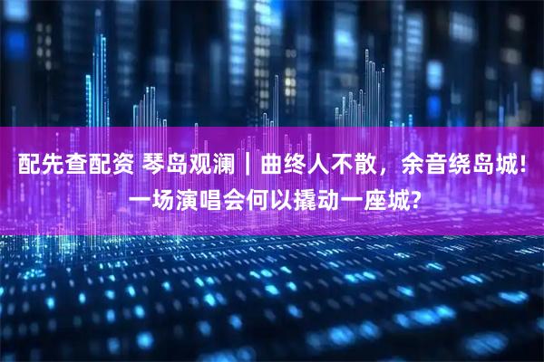 配先查配资 琴岛观澜｜曲终人不散，余音绕岛城! 一场演唱会何以撬动一座城?