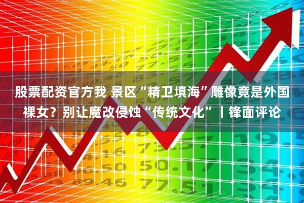 股票配资官方我 景区“精卫填海”雕像竟是外国裸女？别让魔改侵蚀“传统文化”丨锋面评论