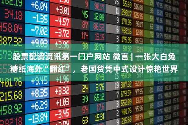 股票配资资讯第一门户网站 微言 | 一张大白兔糖纸海外“翻红”，老国货凭中式设计惊艳世界